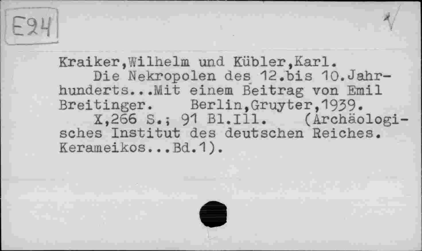 ﻿єач
Kraiker,Wilhelm und Kübler,Karl.
Die Nekropolen des 12.bis 10.Jahrhunderts. ..Mit einem Beitrag von Emil Breitingen.	Berlin,Gruyter,1939»
X,266 S.; 91 Bl.Ill. (Archäologisches Institut des deutschen Reiches. Kerameikos...Bd.1).